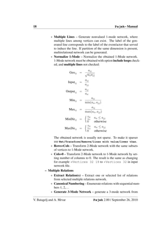 18                                                             Pajek– Manual


            ∗ Multiple Lines – Generate nonvalued 1-mode network, where
              multiple lines among vertices can exist. The label of the gen-
              erated line corresponds to the label of the event/actor that served
              to induce the line. If partition of the same dimension is present,
              multirelational network can be generated.
            ∗ Normalize 1-Mode – Normalize the obtained 1-Mode network.
              1-Mode network must be obtained with option include loops check-
              ed, and multiple lines not checked:
                                          aij
                             Geoij = √
                                          aii ajj
                                        aij
                            Inputij =
                                        ajj
                                        aij
                           Outputij =
                                        aii
                                            aij
                             Minij =
                                        min(aii , ajj )
                                            aij
                            Maxij =
                                        max(aii , ajj )
                                          aij
                       MinDirij =         aii
                                                aii ≤ ajj
                                          0     otherwise
                                          aij
                                                aii ≤ ajj
                       MaxDirij =         ajj
                                          0     otherwise

              The obtained network is usually not sparse. To make it sparser
              use Net/Transform/Remove/lines with value/lower than.
            ∗ Rows=Cols – Transform 2-Mode network with the same subsets
              of vertices to 1-Mode network.
            ∗ Cols=0 – Transform 2-Mode network to 1-Mode network by set-
              ting number of columns to 0. The result is the same as changing
              for example *Vertices 32 18 to *Vertices 32 in input
              network ﬁle.
        – Multiple Relations
            ∗ Extract Relation(s) – Extract one or selected list of relations
              from selected multiple relations network.
            ∗ Canonical Numbering – Enumerate relations with sequential num-
              bers 1, 2,. . .
            ∗ Generate 3-Mode Network – generate a 3-mode network from

V. Batagelj and A. Mrvar                        Pajek 2.00 / September 26, 2010
 