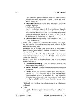 22                                                            Pajek– Manual


              a new partition is generated where 0 means that vertex does not
              belong to the core of prespeciﬁed k1 and k2 , 1 means that vertex
              belongs to that core.
            ∗ 2-Mode Review – Given starting values of k1 and k2 the follow-
              ing list is computed:
              k1 k2 Rows Cols Comp
              where k1 is minimum degree in the ﬁrst, k2 minimum degree in
              the second subset, Rows and Cols are number of vertices in ﬁrst
              and second subset respectivelly and Comp, number of connected
              components in network induced by k1 and k2 . k1 and k2 are in-
              cremented until the resulting network is empty.
            ∗ 2-Mode Border – Compute only border values of k1 and k2 for
              a given 2-mode network.
        – Valued Core – Generalized k-core: Instead of counting lines (neigh-
          bors) use values of lines. sum of lines or maximum value can be used
          when computing valued core:
          Sum valued core of threshold val is a subnetwork of given network
          where the sum of values of lines to (from) the members of the same
          core is at least val.
          Max valued core of threshold val is a subnetwork of given network
          where the maximum value of all lines to (from) the members of the
          same core is at least val.
          Threshold values must be given in advance. Two different ways to
          determine thresholds:
            ∗ First Threshold and Step – Select ﬁrst threshold value and step
              in which to increase threshold.
            ∗ Selected Thresholds – Thresholds (increasing numbers) are given
              using vector.
            ∗ 2-Mode – valued core (according to line values) partition of a 2-
              mode network. Given minimum valued degree in ﬁrst (k1 ) and
              minimum valued degree in second subset (k2 ) a new partition is
              generated where 0 means that vertex does not belong to the valued
              core of prespeciﬁed k1 and k2 , 1 means that vertex belongs to that
              core.
          Additionally (for 1-mode networks), Input, Output or All valued cores
          can be used.
        – Depth
            ∗ Acyclic – Partition acyclic network according to depths of ver-
              tices.

V. Batagelj and A. Mrvar                     Pajek 2.00 / September 26, 2010
 