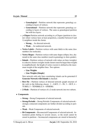Pajek– Manual                                                                  23


            ∗ Genealogical – Partition network that represents genealogy ac-
              cording to layers of vertices.
            ∗ Generational – Partition network that represents genealogy ac-
              cording to layers of vertices. The same as genealogical partition
              but with less layers.
        – p-Cliques Partition network according to p-Cliques (partition to clus-
          ters where vertices have at least proportion p (number between 0 and
          1) neighbors inside the cluster.
            ∗ Strong ... for directed network.
            ∗ Weak ... for undirected network.
        – Vertex Labels – Partition vertices with same labels to the same class
          numbers (for molecule).
        – Vertex Shapes – Partition vertices with same shapes (ellipse, box, dia-
          mond) to the same class numbers (used in genealogy to show gender).
        – Islands – Partition vertices of network with values on lines (weights)
          to cohesive clusters (weights inside clusters must be larger than weights
          to neighborhood): the height of vertex (vector) is deﬁned as the maxi-
          mum weight of the neighbor lines. Two options:
            ∗ Line Weights
            ∗ Line Weights [Simple]
          New network with only lines constituting islands can be generated if
          Generate Network with Islands is checked.
        – Bow-Tie – Partition vertices of directed network (graph structure of
          the web) to the following classes: 1 – LSCC, 2 – IN, 3 – OUT, 4 –
          TUBES, 5 – TENDRILS, 0 – OTHERS.
        – 2-Mode – Partition of vertices of a 2-mode network into two subsets.

   • Components

        – Strong – Strong Components of selected network.
        – Strong-Periodic – Strong Periodic Components of selected network -
          strongly connected components are further divided according to peri-
          ods.
        – Weak – Weak Components of selected network.
        – Bi-Components – Biconnected Components of selected network. Ar-
          ticulation points belong to several classes, so the result cannot be
          stored in partition – biconnected components are stored in hierarchy!

V. Batagelj and A. Mrvar                      Pajek 2.00 / September 26, 2010
 