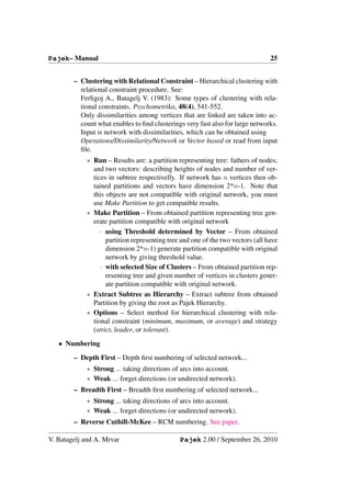 Pajek– Manual                                                                   25


        – Clustering with Relational Constraint – Hierarchical clustering with
          relational constraint procedure. See:
          Ferligoj A., Batagelj V. (1983): Some types of clustering with rela-
          tional constraints. Psychometrika, 48(4), 541-552.
          Only dissimilarities among vertices that are linked are taken into ac-
          count what enables to ﬁnd clusterings very fast also for large networks.
          Input is network with dissimilarities, which can be obtained using
          Operations/Dissimilarity/Network or Vector based or read from input
          ﬁle.
            ∗ Run – Results are: a partition representing tree: fathers of nodes;
              and two vectors: describing heights of nodes and number of ver-
              tices in subtree respectivelly. If network has n vertices then ob-
              tained partitions and vectors have dimension 2*n-1. Note that
              this objects are not compatible with original network, you must
              use Make Partition to get compatible results.
            ∗ Make Partition – From obtained partition representing tree gen-
              erate partition compatible with original network
                 · using Threshold determined by Vector – From obtained
                   partition representing tree and one of the two vectors (all have
                   dimension 2*n-1) generate partition compatible with original
                   network by giving threshold value.
                 · with selected Size of Clusters – From obtained partition rep-
                   resenting tree and given number of vertices in clusters gener-
                   ate partition compatible with original network.
            ∗ Extract Subtree as Hierarchy – Extract subtree from obtained
              Partition by giving the root as Pajek Hierarchy.
            ∗ Options – Select method for hierarchical clustering with rela-
              tional constraint (minimum, maximum, or average) and strategy
              (strict, leader, or tolerant).
   • Numbering
        – Depth First – Depth ﬁrst numbering of selected network...
            ∗ Strong ... taking directions of arcs into account.
            ∗ Weak ... forget directions (or undirected network).
        – Breadth First – Breadth ﬁrst numbering of selected network...
            ∗ Strong ... taking directions of arcs into account.
            ∗ Weak ... forget directions (or undirected network).
        – Reverse Cuthill-McKee – RCM numbering. See paper.

V. Batagelj and A. Mrvar                      Pajek 2.00 / September 26, 2010
 