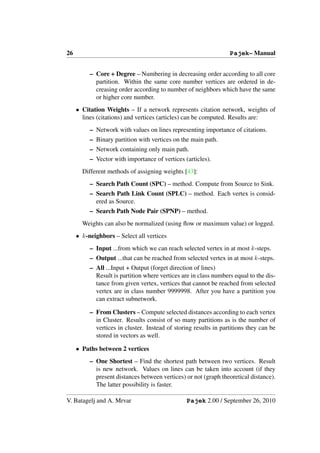 26                                                                Pajek– Manual


          – Core + Degree – Numbering in decreasing order according to all core
            partition. Within the same core number vertices are ordered in de-
            creasing order according to number of neighbors which have the same
            or higher core number.
     • Citation Weights – If a network represents citation network, weights of
       lines (citations) and vertices (articles) can be computed. Results are:
          – Network with values on lines representing importance of citations.
          – Binary partition with vertices on the main path.
          – Network containing only main path.
          – Vector with importance of vertices (articles).
       Different methods of assigning weights [43]:
          – Search Path Count (SPC) – method. Compute from Source to Sink.
          – Search Path Link Count (SPLC) – method. Each vertex is consid-
            ered as Source.
          – Search Path Node Pair (SPNP) – method.
       Weights can also be normalized (using ﬂow or maximum value) or logged.
     • k-neighbors – Select all vertices
          – Input ...from which we can reach selected vertex in at most k-steps.
          – Output ...that can be reached from selected vertex in at most k-steps.
          – All ...Input + Output (forget direction of lines)
            Result is partition where vertices are in class numbers equal to the dis-
            tance from given vertex, vertices that cannot be reached from selected
            vertex are in class number 9999998. After you have a partition you
            can extract subnetwork.

          – From Clusters – Compute selected distances according to each vertex
            in Cluster. Results consist of so many partitions as is the number of
            vertices in cluster. Instead of storing results in partitions they can be
            stored in vectors as well.

     • Paths between 2 vertices
          – One Shortest – Find the shortest path between two vertices. Result
            is new network. Values on lines can be taken into account (if they
            present distances between vertices) or not (graph theoretical distance).
            The latter possibility is faster.

V. Batagelj and A. Mrvar                         Pajek 2.00 / September 26, 2010
 