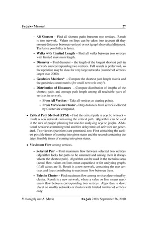 Pajek– Manual                                                                   27


        – All Shortest – Find all shortest paths between two vertices. Result
          is new network. Values on lines can be taken into account (if they
          present distances between vertices) or not (graph theoretical distance).
          The latter possibility is faster.
        – Walks with Limited Length – Find all walks between two vertices
          with limited maximum length.
        – Diameter – Find diameter – the length of the longest shortest path in
          network and corresponding two vertices. Full search is performed, so
          the operation may be slow for very large networks (number of vertices
          larger than 2000).
        – Geodesics Matrices* – Compute the shortest path length matrix and
          the geodesics count matrix (for small networks only!).
        – Distribution of Distances – Compute distribution of lengths of the
          shortest paths and average path length among all reachable pairs of
          vertices in network.
             ∗ From All Vertices – Take all vertices as starting points.
             ∗ From Vertices in Cluster – Only distances from vertices selected
               by Cluster are computed.
   • Critical Path Method (CPM) – Find the critical path in acyclic network –
     result is new network containing the critical path. Algorithm can be used
     in the area of project planning but also for analysing acyclic graphs. Addi-
     tional networks containing total and free delay times of activities are gener-
     ated. Two vectors (partitions) are generated, too: First containing the earli-
     est possible times of coming into given states and the second containing the
     latest feasible times of coming into given states.

   • Maximum Flow among vertices.

        – Selected Pair – Find maximum ﬂow between selected two vertices
          (algorithm looks for paths to be saturated and among them it always
          selects the shortest path). Algorithm can be used in the technical area
          (actual ﬂow, values on lines mean capacities) or for analysing graphs
          (if all values are 1). Result is a new network, containing the two ver-
          tices and lines contributing to maximum ﬂow between them.
        – Pairs in Cluster – Find maximum ﬂow among vertices determined by
          cluster. Result is a new network, where a value on line means max-
          imum ﬂow between corresponding two vertices. Algorithm is slow:
          Use it on smaller networks or clusters with limited number of vertices
          only!

V. Batagelj and A. Mrvar                       Pajek 2.00 / September 26, 2010
 