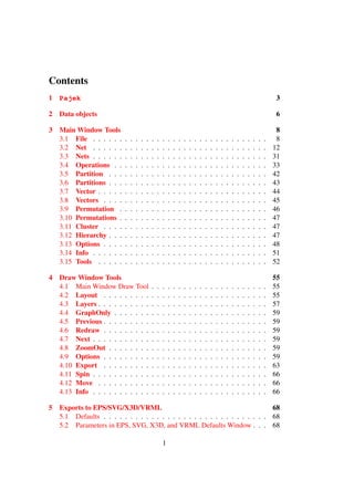 Contents
1 Pajek                                                                                                                                  3

2   Data objects                                                                                                                         6

3   Main Window Tools                                                                                                                    8
    3.1 File . . . . . .    .   .   .   .   .   .   .   .   .   .   .   .   .   .   .   .   .   .   .   .   .   .   .   .   .   .   .    8
    3.2 Net . . . . . .     .   .   .   .   .   .   .   .   .   .   .   .   .   .   .   .   .   .   .   .   .   .   .   .   .   .   .   12
    3.3 Nets . . . . . .    .   .   .   .   .   .   .   .   .   .   .   .   .   .   .   .   .   .   .   .   .   .   .   .   .   .   .   31
    3.4 Operations . .      .   .   .   .   .   .   .   .   .   .   .   .   .   .   .   .   .   .   .   .   .   .   .   .   .   .   .   33
    3.5 Partition . . .     .   .   .   .   .   .   .   .   .   .   .   .   .   .   .   .   .   .   .   .   .   .   .   .   .   .   .   42
    3.6 Partitions . . .    .   .   .   .   .   .   .   .   .   .   .   .   .   .   .   .   .   .   .   .   .   .   .   .   .   .   .   43
    3.7 Vector . . . . .    .   .   .   .   .   .   .   .   .   .   .   .   .   .   .   .   .   .   .   .   .   .   .   .   .   .   .   44
    3.8 Vectors . . . .     .   .   .   .   .   .   .   .   .   .   .   .   .   .   .   .   .   .   .   .   .   .   .   .   .   .   .   45
    3.9 Permutation .       .   .   .   .   .   .   .   .   .   .   .   .   .   .   .   .   .   .   .   .   .   .   .   .   .   .   .   46
    3.10 Permutations .     .   .   .   .   .   .   .   .   .   .   .   .   .   .   .   .   .   .   .   .   .   .   .   .   .   .   .   47
    3.11 Cluster . . . .    .   .   .   .   .   .   .   .   .   .   .   .   .   .   .   .   .   .   .   .   .   .   .   .   .   .   .   47
    3.12 Hierarchy . . .    .   .   .   .   .   .   .   .   .   .   .   .   .   .   .   .   .   .   .   .   .   .   .   .   .   .   .   47
    3.13 Options . . . .    .   .   .   .   .   .   .   .   .   .   .   .   .   .   .   .   .   .   .   .   .   .   .   .   .   .   .   48
    3.14 Info . . . . . .   .   .   .   .   .   .   .   .   .   .   .   .   .   .   .   .   .   .   .   .   .   .   .   .   .   .   .   51
    3.15 Tools . . . . .    .   .   .   .   .   .   .   .   .   .   .   .   .   .   .   .   .   .   .   .   .   .   .   .   .   .   .   52

4   Draw Window Tools                                                                                                                   55
    4.1 Main Window Draw Tool                   .   .   .   .   .   .   .   .   .   .   .   .   .   .   .   .   .   .   .   .   .   .   55
    4.2 Layout . . . . . . . . .                .   .   .   .   .   .   .   .   .   .   .   .   .   .   .   .   .   .   .   .   .   .   55
    4.3 Layers . . . . . . . . . .              .   .   .   .   .   .   .   .   .   .   .   .   .   .   .   .   .   .   .   .   .   .   57
    4.4 GraphOnly . . . . . . .                 .   .   .   .   .   .   .   .   .   .   .   .   .   .   .   .   .   .   .   .   .   .   59
    4.5 Previous . . . . . . . . .              .   .   .   .   .   .   .   .   .   .   .   .   .   .   .   .   .   .   .   .   .   .   59
    4.6 Redraw . . . . . . . . .                .   .   .   .   .   .   .   .   .   .   .   .   .   .   .   .   .   .   .   .   .   .   59
    4.7 Next . . . . . . . . . . .              .   .   .   .   .   .   .   .   .   .   .   .   .   .   .   .   .   .   .   .   .   .   59
    4.8 ZoomOut . . . . . . . .                 .   .   .   .   .   .   .   .   .   .   .   .   .   .   .   .   .   .   .   .   .   .   59
    4.9 Options . . . . . . . . .               .   .   .   .   .   .   .   .   .   .   .   .   .   .   .   .   .   .   .   .   .   .   59
    4.10 Export . . . . . . . . .               .   .   .   .   .   .   .   .   .   .   .   .   .   .   .   .   .   .   .   .   .   .   63
    4.11 Spin . . . . . . . . . . .             .   .   .   .   .   .   .   .   .   .   .   .   .   .   .   .   .   .   .   .   .   .   66
    4.12 Move . . . . . . . . . .               .   .   .   .   .   .   .   .   .   .   .   .   .   .   .   .   .   .   .   .   .   .   66
    4.13 Info . . . . . . . . . . .             .   .   .   .   .   .   .   .   .   .   .   .   .   .   .   .   .   .   .   .   .   .   66

5   Exports to EPS/SVG/X3D/VRML                                                68
    5.1 Defaults . . . . . . . . . . . . . . . . . . . . . . . . . . . . . . . 68
    5.2 Parameters in EPS, SVG, X3D, and VRML Defaults Window . . . 68

                                                        1
 
