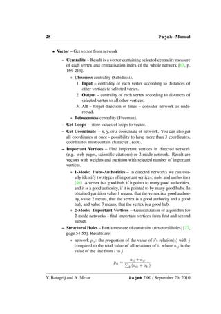 28                                                                Pajek– Manual


     • Vector – Get vector from network
         – Centrality – Result is a vector containing selected centrality measure
           of each vertex and centralisation index of the whole network [63, p.
           169-219].
              ∗ Closeness centrality (Sabidussi).
                 1. Input – centrality of each vertex according to distances of
                    other vertices to selected vertex.
                 2. Output – centrality of each vertex according to distances of
                    selected vertex to all other vertices.
                 3. All – forget direction of lines – consider network as undi-
                    rected.
              ∗ Betweenness centrality (Freeman).
         – Get Loops – store values of loops to vector.
         – Get Coordinate – x, y, or z coordinate of network. You can also get
           all coordinates at once - possibility to have more than 3 coordinates,
           coordinates must contain character . (dot).
         – Important Vertices – Find important vertices in directed network
           (e.g. web pages, scientiﬁc citations) or 2-mode network. Result are
           vectors with weights and partition with selected number of important
           vertices.
              ∗ 1-Mode: Hubs-Authorities – In directed networks we can usu-
                ally identify two types of important vertices: hubs and authorities
                [46]. A vertex is a good hub, if it points to many good authorities,
                and it is a good authority, if it is pointed to by many good hubs. In
                obtained partition value 1 means, that the vertex is a good author-
                ity, value 2 means, that the vertex is a good authority and a good
                hub, and value 3 means, that the vertex is a good hub.
              ∗ 2-Mode: Important Vertices – Generalization of algorithm for
                2-mode networks – ﬁnd important vertices from ﬁrst and second
                subset.
         – Structural Holes – Burt’s measure of constraint (structural holes) [27,
           page 54-55]. Results are:
              ∗ network pij : the proportion of the value of i’s relation(s) with j
                compared to the total value of all relations of i. where aij is the
                value of the line from i to j
                                                 aij + aji
                                       pij =
                                                k (aik + aki )


V. Batagelj and A. Mrvar                        Pajek 2.00 / September 26, 2010
 
