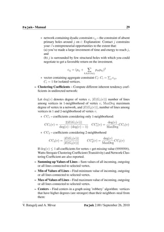 Pajek– Manual                                                                          29


            ∗ network containing dyadic constraint cij – the constraint of absent
              primary holes around j on i: Explanation: Contact j constrains
              your i’s entrepreneurial opportunities to the extent that:
              (a) you’ve made a large investment of time and energy to reach j,
              and
              (b) j is surrounded by few structural holes with which you could
              negotiate to get a favorable return on the investment.

                                 cij = (pij +               pik pkj )2
                                                k,k=i,k=j

            ∗ vector containing aggregate constraint Ci : Ci =             j   cij ,
              Ci = 1 for isolated vertices.
        – Clustering Coefﬁcients – Compute different inherent tendency coef-
          ﬁcients in undirected network:

          Let deg(v) denotes degree of vertex v, |E(G1 (v))| number of lines
          among vertices in 1-neighborhood of vertex v, MaxDeg maximum
          degree of vertex in a network, and |E(G2 (v))|, number of lines among
          vertices in 1 and 2-neighborhood of vertex v.
            ∗ CC1 – coefﬁcients considering only 1-neighborhood:
                               2|E(G1 (v))|                              deg(v)
               CC1 (v) =                              CC1 (v) =                 CC1 (v)
                           deg(v) · (deg(v) − 1)                         MaxDeg
            ∗ CC2 – coefﬁcients considering 2-neighborhood
                               |E(G1 (v))|                        deg(v)
                   CC2 (v) =                      CC2 (v) =              CC2 (v)
                               |E(G2 (v))|                        MaxDeg
          If deg(v) ≤ 1 all coefﬁcients for vertex v get missing value (9999998).
          Watts-Strogatz Clustering Coefﬁcient (Transitivity) and Network Clus-
          tering Coefﬁcient are also reported.
        – Summing up Values of Lines – Sum values of all incoming, outgoing
          or all lines connected to selected vertex.
        – Min of Values of Lines – Find minimum value of incoming, outgoing
          or all lines connected to selected vertex.
        – Max of Values of Lines – Find maximum value of incoming, outgoing
          or all lines connected to selected vertex.
        – Centers – Find centers in a graph using ’robbery’ algorithm: vertices
          that have higher degrees (are stronger) than their neighbors steal from
          them:

V. Batagelj and A. Mrvar                        Pajek 2.00 / September 26, 2010
 