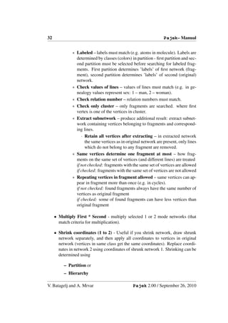 32                                                                Pajek– Manual


              ∗ Labeled – labels must match (e.g. atoms in molecule). Labels are
                determined by classes (colors) in partition - ﬁrst partition and sec-
                ond partition must be selected before searching for labeled frag-
                ments. First partition determines ’labels’ of ﬁrst network (frag-
                ment), second partition determines ’labels’ of second (original)
                network.
              ∗ Check values of lines – values of lines must match (e.g. in ge-
                nealogy values represent sex: 1 – man, 2 – woman).
              ∗ Check relation number – relation numbers must match.
              ∗ Check only cluster – only fragments are searched. where ﬁrst
                vertex is one of the vertices in cluster.
              ∗ Extract subnetwork – produce additional result: extract subnet-
                work containing vertices belonging to fragments and correspond-
                ing lines.
                   · Retain all vertices after extracting – in extracted network
                     the same vertices as in original network are present, only lines
                     which do not belong to any fragment are removed.
              ∗ Same vertices determine one fragment at most – how frag-
                ments on the same set of vertices (and different lines) are treated
                if not checked: fragments with the same set of vertices are allowed
                if checked: fragments with the same set of vertices are not allowed
              ∗ Repeating vertices in fragment allowed – same vertices can ap-
                pear in fragment more than once (e.g. in cycles).
                if not checked: found fragments always have the same number of
                vertices as original fragment
                if checked: some of found fragments can have less vertices than
                original fragment

     • Multiply First * Second - multiply selected 1 or 2 mode networks (that
       match criteria for multiplication).

     • Shrink coordinates (1 to 2) - Useful if you shrink network, draw shrunk
       network separately, and then apply all coordinates to vertices in original
       network (vertices in same class get the same coordinates). Replace coordi-
       nates in network 2 using coordinates of shrunk network 1. Shrinking can be
       determined using

          – Partition or
          – Hierarchy

V. Batagelj and A. Mrvar                        Pajek 2.00 / September 26, 2010
 