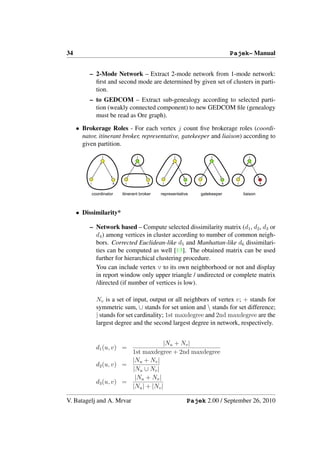 34                                                                                  Pajek– Manual


          – 2-Mode Network – Extract 2-mode network from 1-mode network:
            ﬁrst and second mode are determined by given set of clusters in parti-
            tion.
          – to GEDCOM – Extract sub-genealogy according to selected parti-
            tion (weakly connected component) to new GEDCOM ﬁle (genealogy
            must be read as Ore graph).

     • Brokerage Roles - For each vertex j count ﬁve brokerage roles (coordi-
       nator, itinerant broker, representative, gatekeeper and liaison) according to
       given partition.
                   j                j                 j                    j                 j




          i             k    i            k     i          k       i            k     i             k


              coordinator   itinerant broker   representative          gatekeeper         liaison



     • Dissimilarity*

          – Network based – Compute selected dissimilarity matrix (d1 , d2 , d3 or
            d4 ) among vertices in cluster according to number of common neigh-
            bors. Corrected Euclidean-like d5 and Manhattan-like d6 dissimilari-
            ties can be computed as well [13]. The obtained matrix can be used
            further for hierarchical clustering procedure.
            You can include vertex v to its own neighborhood or not and display
            in report window only upper triangle / undirected or complete matrix
            /directed (if number of vertices is low).

                Nv is a set of input, output or all neighbors of vertex v; + stands for
                symmetric sum, ∪ stands for set union and  stands for set difference;
                | stands for set cardinality; 1st maxdegree and 2nd maxdegree are the
                largest degree and the second largest degree in network, respectively.


                                         |Nu + Nv |
                d1 (u, v) =
                            1st maxdegree + 2nd maxdegree
                            |Nu + Nv |
                d2 (u, v) =
                            |Nu ∪ Nv |
                             |Nu + Nv |
                d3 (u, v) =
                            |Nu | + |Nv |

V. Batagelj and A. Mrvar                                       Pajek 2.00 / September 26, 2010
 