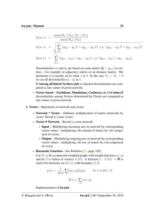 Pajek– Manual                                                                            35

                           max(|Nu  Nv |, |Nv  Nu |)
          d4 (u, v) =
                               max(|Nu |, |Nv |)
                                n
          d5 (u, v) =                ((qus − qvs )2 + (qsu − qsv )2 ) + p · ((quu − qvv )2 + (quv − qvu )2 )
                              s=1
                             s=u,v

                            n
          d6 (u, v) =              (|qus − qvs | + |qsu − qsv |) + p · (|quu − qvv | + |quv − qvu |)
                            s=1
                           s=u,v


          Dissimilarities d5 and d6 are based on some matrix Q = [quv ] on ver-
          tices – for example on adjacency matrix or on distance matrix. The
          parameter p is usually set to value 1 or 2. In the case Nu = Nv = 0
          we set all dissimilarities d1 - d4 to 1.
          If Among all linked Vertices only is checked dissimilarities are com-
          puted as line values of given network.
        – Vector based – Euclidean, Manhattan, Canberra, or (1-Cosine)/2
          dissimilarities among Vectors determined by Cluster are computed as
          line values of given network.

   • Vector – Operations on network and vector.
        – Network * Vector – Ordinary multiplication of matrix (network) by
          vector. Result is a new vector.
        – Vector # Network – Result is a new network:
            ∗ Input – Multiplying incoming arcs in network by corresponding
              vector values - multiplying i-th column of matrix by i-th compo-
              nent of vector.
            ∗ Output – Multiplying outgoing arcs in network by corresponding
              vector values - multiplying i-th row of matrix by i-th component
              of vector.
        – Harmonic Function – See Bollobas [25, page 328].
          Let (G, a) be a connected weighted graph, with weight function a(x, y),
          and let S is subset of vertices V (G). A function f : V (G) → IR is
          said to be harmonic on (G, a), with boundary S, if
                                 1
                   f (x) =                  (a(x, y)f (y)),        ∀x ∈ V (G)  S
                                A(x)    y

                                            A(x) =       a(x, y)
                                                     y

          Implementation in Pajek:

V. Batagelj and A. Mrvar                             Pajek 2.00 / September 26, 2010
 