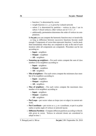 36                                                             Pajek– Manual


            ∗ function f is determined by vector
            ∗ weight function a(x, y) is given by (valued) network
            ∗ subset S is determined by partition – vertices in class 1 are in
              subset S (ﬁxed vertices), other vertices are in V (G)  S
            ∗ additionally, permutation determines the order of vertices in com-
              putations.
          In Pajek you can compute the harmonic function once or iterativelly
          - as long as difference between successive functions become small
          enough. Components of vector that represents function f can be mod-
          iﬁed immediately when they are computed or only at the end of each
          iteration (after all components are computed). Procedure can be run
          according to:
            ∗ Input – neighbors
            ∗ Output – neighbors
            ∗ All – neighbors
        – Summing up neighbors – For each vertex compute the sum of class
          numbers of its neighbors according to
            ∗ Input – neighbors
            ∗ Output – neighbors
            ∗ All – neighbors
        – Min of neighbors – For each vertex compute the minimum class num-
          ber of its neighbors according to
            ∗ Input – neighbors
            ∗ Output – neighbors
            ∗ All – neighbors
        – Max of neighbors – For each vertex compute the maximum class
          number of its neighbors according to
            ∗ Input – neighbors
            ∗ Output – neighbors
            ∗ All – neighbors
        – Put Loops – put vector values as loops (arcs or edges) in current net-
          work.
        – Put Coordinate – put vector as x, y, or z coordinate, or put it as polar
          radius or polar angle of vertices in network layout.
        – Diffusion Partition – Compute diffusion partition according to thresh-
          olds given in vector. Vertices in selected cluster are considered to
          adopt in time 1.

V. Batagelj and A. Mrvar                      Pajek 2.00 / September 26, 2010
 