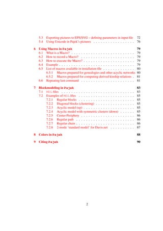 5.3   Exporting pictures to EPS/SVG – deﬁning parameters in input ﬁle 72
    5.4   Using Unicode in Pajek’s pictures . . . . . . . . . . . . . . . . . 76

6   Using Macros in Pajek                                                                  79
    6.1 What is a Macro? . . . . . . . . . . . . . . . . . . . . . . . . . .               79
    6.2 How to record a Macro? . . . . . . . . . . . . . . . . . . . . . .                 79
    6.3 How to execute the Macro? . . . . . . . . . . . . . . . . . . . . .                79
    6.4 Example . . . . . . . . . . . . . . . . . . . . . . . . . . . . . . .              79
    6.5 List of macros available in installation ﬁle . . . . . . . . . . . . .             80
         6.5.1 Macros prepared for genealogies and other acyclic networks                  80
         6.5.2 Macros prepared for computing derived kinship relations .                   81
    6.6 Repeating last command . . . . . . . . . . . . . . . . . . . . . .                 81

7   Blockmodeling in Pajek                                                                 83
    7.1 MDL ﬁles . . . . . . . . . . . . . . . . . . . . . . . .   .   .   .   .   .   .   83
    7.2 Examples of MDL ﬁles . . . . . . . . . . . . . . . . .     .   .   .   .   .   .   85
         7.2.1 Regular blocks . . . . . . . . . . . . . . . . .    .   .   .   .   .   .   85
         7.2.2 Diagonal blocks (clustering) . . . . . . . . . .    .   .   .   .   .   .   85
         7.2.3 Acyclic model (up) . . . . . . . . . . . . . . .    .   .   .   .   .   .   85
         7.2.4 Acyclic model with symmetric clusters (down)        .   .   .   .   .   .   85
         7.2.5 Center-Periphery . . . . . . . . . . . . . . . .    .   .   .   .   .   .   86
         7.2.6 Regular path . . . . . . . . . . . . . . . . . .    .   .   .   .   .   .   86
         7.2.7 Regular chain . . . . . . . . . . . . . . . . . .   .   .   .   .   .   .   86
         7.2.8 2-mode ’standard model’ for Davis.net . . . .       .   .   .   .   .   .   87

8   Colors in Pajek                                                                        88

9   Citing Pajek                                                                           90




                                        2
 
