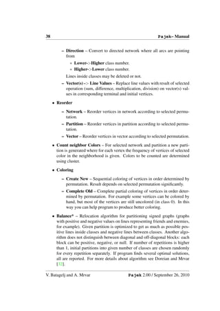 38                                                               Pajek– Manual


          – Direction – Convert to directed network where all arcs are pointing
            from
               ∗ Lower->Higher class number.
               ∗ Higher->Lower class number.
             Lines inside classes may be deleted or not.
          – Vector(s) -> Line Values – Replace line values with result of selected
            operation (sum, difference, multiplication, division) on vector(s) val-
            ues in corresponding terminal and initial vertices.

     • Reorder

          – Network – Reorder vertices in network according to selected permu-
            tation.
          – Partition – Reorder vertices in partition according to selected permu-
            tation.
          – Vector – Reorder vertices in vector according to selected permutation.

     • Count neighbor Colors – For selected network and partition a new parti-
       tion is generated where for each vertex the frequency of vertices of selected
       color in the neighborhood is given. Colors to be counted are determined
       using cluster.

     • Coloring

          – Create New – Sequential coloring of vertices in order determined by
            permutation. Result depends on selected permutation signiﬁcantly.
          – Complete Old – Complete partial coloring of vertices in order deter-
            mined by permutation. For example some vertices can be colored by
            hand, but most of the vertices are still uncolored (in class 0). In this
            way you can help program to produce better coloring.

     • Balance* – Relocation algorithm for partitioning signed graphs (graphs
       with positive and negative values on lines representing friends and enemies,
       for example). Given partition is optimized to get as much as possible pos-
       itive lines inside classes and negative lines between classes. Another algo-
       rithm does not distinguish between diagonal and off-diagonal blocks: each
       block can be positive, negative, or null. If number of repetitions is higher
       than 1, initial partitions into given number of classes are chosen randomly
       for every repetition separately. If program ﬁnds several optimal solutions,
       all are reported. For more details about algorithm see Doreian and Mrvar
       [32].

V. Batagelj and A. Mrvar                        Pajek 2.00 / September 26, 2010
 
