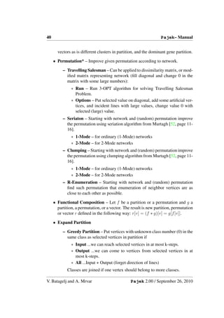 40                                                                 Pajek– Manual


       vectors as is different clusters in partition, and the dominant gene partition.

     • Permutation* – Improve given permutation according to network.

          – Travelling Salesman – Can be applied to dissimilarity matrix, or mod-
            iﬁed matrix representing network (ﬁll diagonal and change 0 in the
            matrix with some large numbers):
               ∗ Run – Run 3-OPT algorithm for solving Travelling Salesman
                 Problem.
               ∗ Options – Put selected value on diagonal, add some artiﬁcial ver-
                 tices, and incident lines with large values, change value 0 with
                 selected (large) value.
          – Seriaton – Starting with network and (random) permutation improve
            the permutation using seriation algorithm from Murtagh [52, page 11-
            16].
               ∗ 1-Mode – for ordinary (1-Mode) networks
               ∗ 2-Mode – for 2-Mode networks
          – Clumping – Starting with network and (random) permutation improve
            the permutation using clumping algorithm from Murtagh [52, page 11-
            16].
               ∗ 1-Mode – for ordinary (1-Mode) networks
               ∗ 2-Mode – for 2-Mode networks
          – R-Enumeration – Starting with network and (random) permutation
            ﬁnd such permutation that enumeration of neighbor vertices are as
            close to each other as possible.

     • Functional Composition – Let f be a partition or a permutation and g a
       partition, a permutation, or a vector. The result is new partition, permutation
       or vector r deﬁned in the following way: r[v] = (f ∗ g)[v] = g[f [v]].

     • Expand Partition

          – Greedy Partition – Put vertices with unknown class number (0) in the
            same class as selected vertices in partition if
               ∗ Input ...we can reach selected vertices in at most k-steps.
               ∗ Output ...we can come to vertices from selected vertices in at
                 most k-steps.
               ∗ All ...Input + Output (forget direction of lines)
             Classes are joined if one vertex should belong to more classes.

V. Batagelj and A. Mrvar                         Pajek 2.00 / September 26, 2010
 