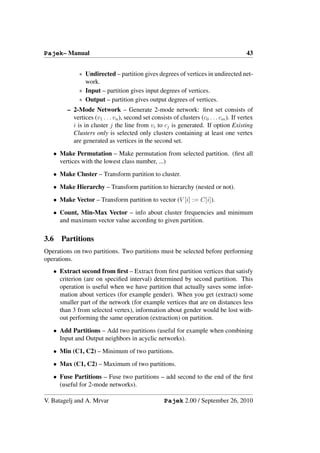 Pajek– Manual                                                                            43


             ∗ Undirected – partition gives degrees of vertices in undirected net-
               work.
             ∗ Input – partition gives input degrees of vertices.
             ∗ Output – partition gives output degrees of vertices.
        – 2-Mode Network – Generate 2-mode network: ﬁrst set consists of
          vertices (v1 . . . vn ), second set consists of clusters (c0 . . . cm ). If vertex
          i is in cluster j the line from vi to cj is generated. If option Existing
          Clusters only is selected only clusters containing at least one vertex
          are generated as vertices in the second set.
   • Make Permutation – Make permutation from selected partition. (ﬁrst all
     vertices with the lowest class number, ...)
   • Make Cluster – Transform partition to cluster.
   • Make Hierarchy – Transform partition to hierarchy (nested or not).
   • Make Vector – Transform partition to vector (V [i] := C[i]).
   • Count, Min-Max Vector – info about cluster frequencies and minimum
     and maximum vector value according to given partition.

3.6   Partitions
Operations on two partitions. Two partitions must be selected before performing
operations.
   • Extract second from ﬁrst – Extract from ﬁrst partition vertices that satisfy
     criterion (are on speciﬁed interval) determined by second partition. This
     operation is useful when we have partition that actually saves some infor-
     mation about vertices (for example gender). When you get (extract) some
     smaller part of the network (for example vertices that are on distances less
     than 3 from selected vertex), information about gender would be lost with-
     out performing the same operation (extraction) on partition.
   • Add Partitions – Add two partitions (useful for example when combining
     Input and Output neighbors in acyclic networks).
   • Min (C1, C2) – Minimum of two partitions.
   • Max (C1, C2) – Maximum of two partitions.
   • Fuse Partitions – Fuse two partitions – add second to the end of the ﬁrst
     (useful for 2-mode networks).

V. Batagelj and A. Mrvar                           Pajek 2.00 / September 26, 2010
 
