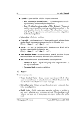 44                                                                 Pajek– Manual


     • Expand – Expand partition to higher (original) dimension.
          – First according to Second (Shrink) – Expand ﬁrst partition accord-
            ing to shrinking determined by second partition.
          – Insert First into Second according to Third (Extract) – The current
            partition was obtained by extracting selected classes deﬁned by the
            second partition from the ﬁrst partition. This sub-partition was mod-
            iﬁed. Using this operation we can insert this modiﬁed sub-partition
            back to the ﬁrst partition.
     • Intersection – of selected partitions.
     • Cover with – Let p be a partition, b a binary partition, and c selected cluster
       number. Result is new partition q determined in the following way:
       if b(v) = 0 then q(v) = p(v) else q(v) = c.
     • Merge – Let p and q be partitions and b a binary partition. Result is new
       partition s determined in the following way:
       if b(v) = 0 then s(v) = p(v) else s(v) = q(v).
     • Make Random Network – generate random network with input degrees
       determined by the ﬁrst and output degrees by the second partition.
     • Info – Bivariate statistical measures between selected partitions:
          – Cramer’s V, Rajski – Report contingency table, compute Cramer’s V
            and Rajski coefﬁcients.
          – Spearman Rank correlation coefﬁcient.

3.7     Vector
Operations using vector.
     • Create Constant Vector – Create constant vector (vector with all values
       equal to selected value) of selected dimension. Default dimension is the
       size of selected network (if there is one in memory).
     • Extract Subvector – Extract subvector from given vector - criterion is class
       in the selected partition.
     • Shrink Vector – Shrink vector values according to clusters of partition to
       new vector – adjusting vector to shrunken network. When shrinking several
       values to one value, sum of values, mean, min, max or median value can be
       used.

V. Batagelj and A. Mrvar                         Pajek 2.00 / September 26, 2010
 