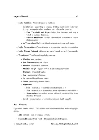 Pajek– Manual                                                                 45


   • Make Partition – Convert vector to partition:

        – by Intervals – according to selected dividing numbers in vector ver-
          tices get appropriate class numbers. Intervals can be given by:
             ∗ First Threshold and Step – Select ﬁrst threshold and step in
               which to increase threshold.
             ∗ Selected Thresholds – Select all thresholds or number of classes
               (#) in advance.
        – by Truncating (Abs) – partition is absolute and truncated vector.

   • Make Permutation – Convert vector to permutation - sorting permutation.

   • Make 2-Mode Network – Convert vector to 2-mode network (row or col).

   • Transform – Transformations of given vector:

        – Multiply by a constant.
        – Add Constant to vector values.
        – Absolute values of its elements.
        – Absolute + Sqrt – square root of its absolute components.
        – Truncate – truncated vector.
        – Exp – exponential of vector.
        – Ln – natural logarithm of vector.
        – Power – selected power of vector.
        – Normalize
             ∗ Sum – normalize so that the sum of elements is 1.
             ∗ Max – normalize so that the maximum element will have value 1.
             ∗ Standardize – normalize so that arithmetic mean will be 0 and
               standard deviation 1.
        – Invert – inverse values of vector (exception is that 0 stays 0).

3.8   Vectors
Operations on two vectors. Two vectors must be selected before performing oper-
ations.
   • Add Vectors – sum of selected vectors.

   • Subtract Second from First – difference of selected vectors.

V. Batagelj and A. Mrvar                       Pajek 2.00 / September 26, 2010
 
