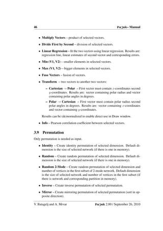 46                                                               Pajek– Manual


     • Multiply Vectors – product of selected vectors.

     • Divide First by Second – division of selected vectors.

     • Linear Regression – ﬁt the two vectors using linear regression. Results are:
       regression line, linear estimates of second vector and corresponding errors.

     • Min (V1, V2) – smaller elements in selected vectors.

     • Max (V1, V2) – bigger elements in selected vectors.

     • Fuse Vectors – fusion of vectors.

     • Transform – two vectors to another two vectors:

          – Cartesian → Polar – First vector must contain x-coordinates second
            y-coordinates. Results are: vector containing polar radius and vector
            containing polar angles in degrees.
          – Polar → Cartesian – First vector must contain polar radius second
            polar angles in degrees. Results are: vector containing x-coordinates
            and vector containing y-coordinates.

       Results can be (de)normalized to enable direct use in Draw window.

     • Info – Pearson correlation coefﬁcient between selected vectors.

3.9     Permutation
Only permutation is needed as input.

     • Identity – Create identity permutation of selected dimension. Default di-
       mension is the size of selected network (if there is one in memory).

     • Random – Create random permutation of selected dimension. Default di-
       mension is the size of selected network (if there is one in memory).

     • Random 2-Mode – Create random permutation of selected dimension and
       number of vertices in the ﬁrst subset of 2-mode network. Default dimension
       is the size of selected network and number of vertices in the ﬁrst subset (if
       there is network and corresponding partition in memory).

     • Inverse – Create inverse permutation of selected permutation.

     • Mirror – Create mirroring permutation of selected permutation (sort in op-
       posite direction).

V. Batagelj and A. Mrvar                        Pajek 2.00 / September 26, 2010
 