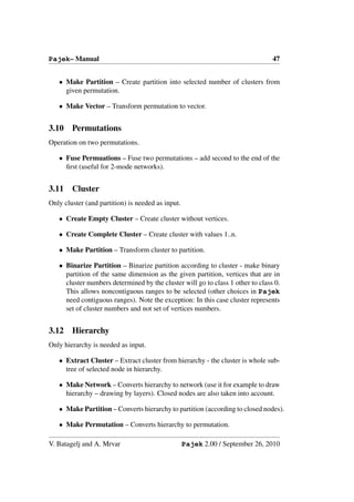 Pajek– Manual                                                                   47


   • Make Partition – Create partition into selected number of clusters from
     given permutation.

   • Make Vector – Transform permutation to vector.


3.10    Permutations
Operation on two permutations.

   • Fuse Permuations – Fuse two permutations – add second to the end of the
     ﬁrst (useful for 2-mode networks).


3.11    Cluster
Only cluster (and partition) is needed as input.

   • Create Empty Cluster – Create cluster without vertices.

   • Create Complete Cluster – Create cluster with values 1..n.

   • Make Partition – Transform cluster to partition.

   • Binarize Partition – Binarize partition according to cluster - make binary
     partition of the same dimension as the given partition, vertices that are in
     cluster numbers determined by the cluster will go to class 1 other to class 0.
     This allows noncontiguous ranges to be selected (other choices in Pajek
     need contiguous ranges). Note the exception: In this case cluster represents
     set of cluster numbers and not set of vertices numbers.


3.12    Hierarchy
Only hierarchy is needed as input.

   • Extract Cluster – Extract cluster from hierarchy - the cluster is whole sub-
     tree of selected node in hierarchy.

   • Make Network – Converts hierarchy to network (use it for example to draw
     hierarchy – drawing by layers). Closed nodes are also taken into account.

   • Make Partition – Converts hierarchy to partition (according to closed nodes).

   • Make Permutation – Converts hierarchy to permutation.

V. Batagelj and A. Mrvar                           Pajek 2.00 / September 26, 2010
 
