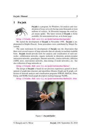 Pajek– Manual                                                                   3


1 Pajek
                         Pajek is a program, for Windows, for analysis and visu-
                         alization of large networks having some thousands or even
                         millions of vertices. In Slovenian language the word pa-
                         jek means spider. The latest version of Pajek is freely
                         available, for noncommercial use, at its home page:
    http://vlado.fmf.uni-lj.si/pub/networks/pajek/
    We started the development of Pajek in November 1996. Pajek is im-
plemented in Delphi (Pascal). Some procedures were contributed by Matjaˇ Za- z
verˇnik.
   s
    The main motivation for development of Pajek was the observation that
there exist several sources of large networks that are already in machine-readable
form. Pajek should provide tools for analysis and visualization of such net-
works: collaboration networks, organic molecule in chemistry, protein-receptor
interaction networks, genealogies, Internet networks, citation networks, diffusion
(AIDS, news, innovations) networks, data-mining (2-mode networks), etc. See
also collection of large networks at:
    http://vlado.fmf.uni-lj.si/pub/networks/data/
    The design of Pajek is based on our previous experiences gained in devel-
opment of graph data structure and algorithms libraries Graph and X-graph, col-
lection of network analysis and visualization programs STRAN, RelCalc, Draw,
Energ, and SGML-based graph description markup language NetML.
    http://vlado.fmf.uni-lj.si/pub/networks/default.htm




                            Figure 1: Pajek/Spider


V. Batagelj and A. Mrvar                       Pajek 2.00 / September 26, 2010
 