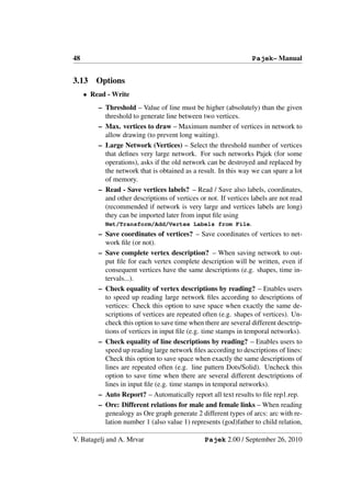 48                                                                Pajek– Manual


3.13    Options
     • Read - Write
         – Threshold – Value of line must be higher (absolutely) than the given
           threshold to generate line between two vertices.
         – Max. vertices to draw – Maximum number of vertices in network to
           allow drawing (to prevent long waiting).
         – Large Network (Vertices) – Select the threshold number of vertices
           that deﬁnes very large network. For such networks Pajek (for some
           operations), asks if the old network can be destroyed and replaced by
           the network that is obtained as a result. In this way we can spare a lot
           of memory.
         – Read - Save vertices labels? – Read / Save also labels, coordinates,
           and other descriptions of vertices or not. If vertices labels are not read
           (recommended if network is very large and vertices labels are long)
           they can be imported later from input ﬁle using
           Net/Transform/Add/Vertex Labels from File.
         – Save coordinates of vertices? – Save coordinates of vertices to net-
           work ﬁle (or not).
         – Save complete vertex description? – When saving network to out-
           put ﬁle for each vertex complete description will be written, even if
           consequent vertices have the same descriptions (e.g. shapes, time in-
           tervals...).
         – Check equality of vertex descriptions by reading? – Enables users
           to speed up reading large network ﬁles according to descriptions of
           vertices: Check this option to save space when exactly the same de-
           scriptions of vertices are repeated often (e.g. shapes of vertices). Un-
           check this option to save time when there are several different desctrip-
           tions of vertices in input ﬁle (e.g. time stamps in temporal networks).
         – Check equality of line descriptions by reading? – Enables users to
           speed up reading large network ﬁles according to descriptions of lines:
           Check this option to save space when exactly the same descriptions of
           lines are repeated often (e.g. line pattern Dots/Solid). Uncheck this
           option to save time when there are several different desctriptions of
           lines in input ﬁle (e.g. time stamps in temporal networks).
         – Auto Report? – Automatically report all text results to ﬁle rep1.rep.
         – Ore: Different relations for male and female links – When reading
           genealogy as Ore graph generate 2 different types of arcs: arc with re-
           lation number 1 (also value 1) represents (god)father to child relation,

V. Batagelj and A. Mrvar                        Pajek 2.00 / September 26, 2010
 
