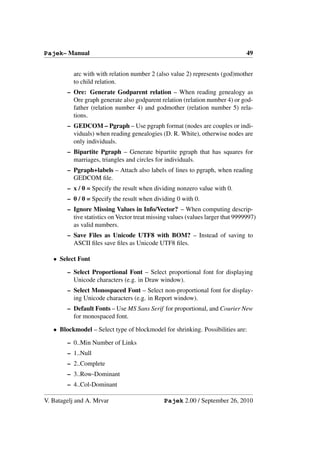 Pajek– Manual                                                                    49


          arc with with relation number 2 (also value 2) represents (god)mother
          to child relation.
        – Ore: Generate Godparent relation – When reading genealogy as
          Ore graph generate also godparent relation (relation number 4) or god-
          father (relation number 4) and godmother (relation number 5) rela-
          tions.
        – GEDCOM – Pgraph – Use pgraph format (nodes are couples or indi-
          viduals) when reading genealogies (D. R. White), otherwise nodes are
          only individuals.
        – Bipartite Pgraph – Generate bipartite pgraph that has squares for
          marriages, triangles and circles for individuals.
        – Pgraph+labels – Attach also labels of lines to pgraph, when reading
          GEDCOM ﬁle.
        – x / 0 = Specify the result when dividing nonzero value with 0.
        – 0 / 0 = Specify the result when dividing 0 with 0.
        – Ignore Missing Values in Info/Vector? – When computing descrip-
          tive statistics on Vector treat missing values (values larger that 9999997)
          as valid numbers.
        – Save Files as Unicode UTF8 with BOM? – Instead of saving to
          ASCII ﬁles save ﬁles as Unicode UTF8 ﬁles.

   • Select Font

        – Select Proportional Font – Select proportional font for displaying
          Unicode characters (e.g. in Draw window).
        – Select Monospaced Font – Select non-proportional font for display-
          ing Unicode characters (e.g. in Report window).
        – Default Fonts – Use MS Sans Serif for proportional, and Courier New
          for monospaced font.

   • Blockmodel – Select type of blockmodel for shrinking. Possibilities are:

        – 0..Min Number of Links
        – 1..Null
        – 2..Complete
        – 3..Row-Dominant
        – 4..Col-Dominant

V. Batagelj and A. Mrvar                       Pajek 2.00 / September 26, 2010
 