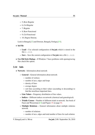 Pajek– Manual                                                                     51


         – 5..Row-Regular
         – 6..Col-Regular
         – 7..Regular
         – 8..Row-Functional
         – 9..Col-Functional
         – 10..Degree Density

       Look in Batagelj [7] and Doreian, Batagelj, Ferligoj [35].

   • Ini File

         – Load – Use selected conﬁguration of Pajek which is stored in the
           ﬁle (*.ini).
         – Save – Save the current conﬁguration of Pajek into a ﬁle (*.ini).

   • Use Old Style Dialogs – If Windows 7 have problems with opening/saving
     ﬁles check this option.


3.14     Info
   • Network – Information about network

         – General – General information about network
                ∗   number of vertices
                ∗   number of arcs, edges and loops
                ∗   density of lines
                ∗   average degree
                ∗   sort lines according to their values (ascending or descending) to
                    ﬁnd the most/least important lines.
         – Line Values – Frequency distribution of line values.
         – Indices – Different indices on network (chemical and genealogical).
         – Triadic Census – Number of different triads in network. See book of
           Faust and Wasserman [63] and Figure 15 on page 54.
         – Multiple Relations – General information about multiple relations
           network
                ∗ number of relations
                ∗ number of arcs, edges and total number of lines for each relation

V. Batagelj and A. Mrvar                          Pajek 2.00 / September 26, 2010
 