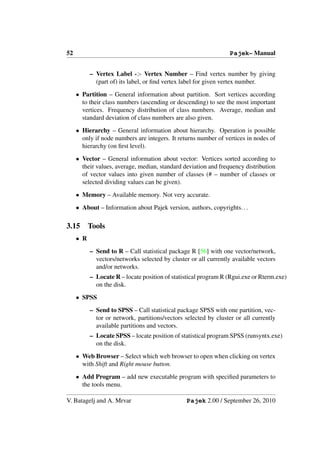 52                                                                Pajek– Manual


           – Vertex Label -> Vertex Number – Find vertex number by giving
             (part of) its label, or ﬁnd vertex label for given vertex number.
     • Partition – General information about partition. Sort vertices according
       to their class numbers (ascending or descending) to see the most important
       vertices. Frequency distribution of class numbers. Average, median and
       standard deviation of class numbers are also given.
     • Hierarchy – General information about hierarchy. Operation is possible
       only if node numbers are integers. It returns number of vertices in nodes of
       hierarchy (on ﬁrst level).
     • Vector – General information about vector: Vertices sorted according to
       their values, average, median, standard deviation and frequency distribution
       of vector values into given number of classes (# – number of classes or
       selected dividing values can be given).
     • Memory – Available memory. Not very accurate.
     • About – Information about Pajek version, authors, copyrights. . .

3.15       Tools
     • R
           – Send to R – Call statistical package R [56] with one vector/network,
             vectors/networks selected by cluster or all currently available vectors
             and/or networks.
           – Locate R – locate position of statistical program R (Rgui.exe or Rterm.exe)
             on the disk.
     • SPSS
           – Send to SPSS – Call statistical package SPSS with one partition, vec-
             tor or network, partitions/vectors selected by cluster or all currently
             available partitions and vectors.
           – Locate SPSS – locate position of statistical program SPSS (runsyntx.exe)
             on the disk.
     • Web Browser – Select which web browser to open when clicking on vertex
       with Shift and Right mouse button.
     • Add Program – add new executable program with speciﬁed parameters to
       the tools menu.

V. Batagelj and A. Mrvar                         Pajek 2.00 / September 26, 2010
 