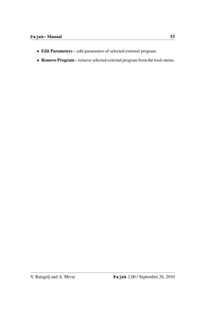 Pajek– Manual                                                           53


   • Edit Parameters – edit parameters of selected external program.

   • Remove Program – remove selected external program from the tools menu.




V. Batagelj and A. Mrvar                    Pajek 2.00 / September 26, 2010
 