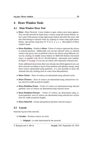 Pajek– Draw window                                                                55


4     Draw Window Tools
4.1    Main Window Draw Tool
    • Draw - Draw Network. A new window is open, where a new menu appears.
      You can edit network by hand (move vertices using left mouse button), se-
      lect a part of the picture (using right mouse button and select the area), edit
      lines that belong to selected vertex by clicking on vertex using right mouse
      button, spin picture using keys X, Y, Z, S, x, y, z, s. Description of Draw
      window menu:

    • Draw-Partition – Similar to Draw. Colors of vertices represent the classes
      in selected partition. Additionally you can put selected vertex or selected
      vertices into given class in partition (classes are shown using different col-
      ors) by clicking on middle mouse button (or Shift+left button) (increment
      class), or together with Alt (or Alt+left button) - decrement class number.
      In Figure 20 on page 89 you can see which color represents selected class.
      Some additional menu items that were already described appeared (you can
      draw network according to layers from partition and optimise energy using
      ﬁxed vertices determined using partition). It is also possible to move the
      selected class (by clicking close to vertex from that partition).

    • Draw-Vector – Sizes of vertices are determined using selected vector.

    • Draw-2Vectors – Sizes of vertices are determined using selected two vec-
      tors (ﬁrst for width second for height).

    • Draw-Partition-Vector – Colors of vertices are determined using selected
      partition, sizes of vertices are determined using selected vector.

    • Draw-Partition-2Vectors – Colors of vertices are determined using se-
      lected partition, sizes of vertices are determined using selected two vectors
      (ﬁrst for width second for height).

    • Draw-SelectAll – Create null partition and draw network using it.

4.2    Layout
Generate layout of the network.

    • Circular – Position vertices on circle

        1. Original – in order determined by the network.

V. Batagelj and A. Mrvar                        Pajek 2.00 / September 26, 2010
 