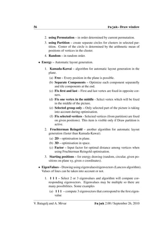 56                                                        Pajek– Draw window


         2. using Permutation – in order determined by current permutation.
         3. using Partition – create separate circles for clusters in selected par-
            tition. Center of the circle is determined by the arithmetic mean of
            positions of vertices in the cluster.
         4. Random – in random order.
     • Energy – Automatic layout generation.
         1. Kamada-Kawai – algorithm for automatic layout generation in the
            plane.
            (a) Free – Every position in the plane is possible.
            (b) Separate Components – Optimize each component separatelly
                 and tile components at the end.
            (c) Fix ﬁrst and last – First and last vertex are ﬁxed in opposite cor-
                 ners.
            (d) Fix one vertex in the middle - Select vertex which will be ﬁxed
                 in the middle of the picture.
            (e) Selected group only – Only selected part of the picture is taking
                 into account during optimisation.
             (f) Fix selected vertices - Selected vertices (from partition) are ﬁxed
                 on given positions). This item is visible only if Draw partition is
                 active.
         2. Fruchterman Reingold – another algorithm for automatic layout
            generation (faster than Kamada-Kawai).
            (a) 2D – optimisation in plane.
            (b) 3D – optimisation in space.
            (c) Factor – Input factor for optimal distance among vertices when
                using Fruchterman Reingold optimisation.
         3. Starting positions – for energy drawing (random, circular, given po-
            sitions on plane xy, given z coordinates).
     • EigenValues – Drawing using eigenvalues/eigenvectors (Lanczos algorithm).
       Values of lines can be taken into account or not.

         1. 1 1 1 – Select 2 or 3 eigenvalues and algorithm will compute cor-
            responding eigenvectors. Eigenvalues may be multiple so there are
            many possibilities. Some examples
             (a) 1 1 1 – compute 3 eigenvectors that correspond to the ﬁrst eigen-
                 value

V. Batagelj and A. Mrvar                        Pajek 2.00 / September 26, 2010
 