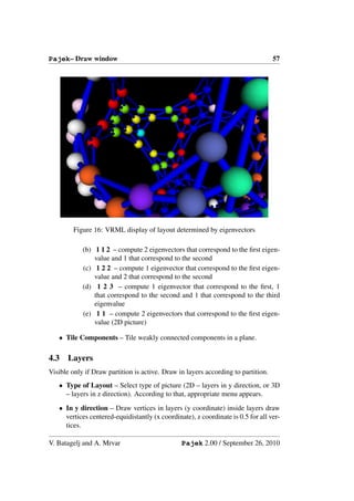 Pajek– Draw window                                                                 57




        Figure 16: VRML display of layout determined by eigenvectors

            (b) 1 1 2 – compute 2 eigenvectors that correspond to the ﬁrst eigen-
                value and 1 that correspond to the second
            (c) 1 2 2 – compute 1 eigenvector that correspond to the ﬁrst eigen-
                value and 2 that correspond to the second
            (d) 1 2 3 – compute 1 eigenvector that correspond to the ﬁrst, 1
                that correspond to the second and 1 that correspond to the third
                eigenvalue
            (e) 1 1 – compute 2 eigenvectors that correspond to the ﬁrst eigen-
                value (2D picture)

   • Tile Components – Tile weakly connected components in a plane.

4.3   Layers
Visible only if Draw partition is active. Draw in layers according to partition.
   • Type of Layout – Select type of picture (2D – layers in y direction, or 3D
     – layers in z direction). According to that, appropriate menu appears.
   • In y direction – Draw vertices in layers (y coordinate) inside layers draw
     vertices centered-equidistantly (x coordinate), z coordinate is 0.5 for all ver-
     tices.

V. Batagelj and A. Mrvar                        Pajek 2.00 / September 26, 2010
 
