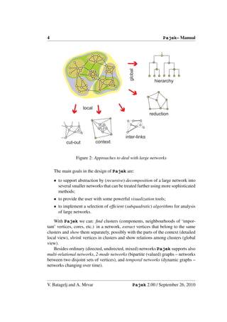 4                                                               Pajek– Manual




                                              global
                                                            hierarchy




                    local
                                                          reduction



                                            inter-links
          cut-out           context


                Figure 2: Approaches to deal with large networks

    The main goals in the design of Pajek are:

    • to support abstraction by (recursive) decomposition of a large network into
      several smaller networks that can be treated further using more sophisticated
      methods;
    • to provide the user with some powerful visualization tools;
    • to implement a selection of efﬁcient (subquadratic) algorithms for analysis
      of large networks.

    With Pajek we can: ﬁnd clusters (components, neighbourhoods of ‘impor-
tant’ vertices, cores, etc.) in a network, extract vertices that belong to the same
clusters and show them separately, possibly with the parts of the context (detailed
local view), shrink vertices in clusters and show relations among clusters (global
view).
    Besides ordinary (directed, undirected, mixed) networks Pajek supports also
multi-relational networks, 2-mode networks (bipartite (valued) graphs – networks
between two disjoint sets of vertices), and temporal networks (dynamic graphs –
networks changing over time).



V. Batagelj and A. Mrvar                         Pajek 2.00 / September 26, 2010
 