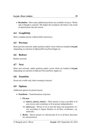 Pajek– Draw window                                                               59


   • Resolution – How many additional positions are available on layers. Works
     only if Pgraph is selected. The higher the resolution, the better is the result
     of optimization, but also slower.


4.4   GraphOnly
Show complete picture without labels and arrows.


4.5   Previous
Draw previous network, and/or partition and/or vector which are loaded in Pajek
(depending on selection in Options/PreviousNext/Apply to).


4.6   Redraw
Redraw network.


4.7   Next
Draw next network, and/or partition and/or vector which are loaded in Pajek
(depending on selection in Options/ PreviousNext/ Apply to).


4.8   ZoomOut
Zoom out (visible only when zooming in layout).


4.9   Options
Additional options for picture layout.

   • Transform – Transformations of picture.

        1. Fit area
            (a) max(x), max(y), max(z) – Draw picture as big as possible to ﬁt
                area (resize each coordinate to ﬁt in picture independently).
            (b) max(x,y,z) – Resize to ﬁt in area but keep real proportions (re-
                size according to largest distance in all three coordinates, e.g.
                molecule).
        2. Resize – Resize picture (or selected part of it) in all three directions
           for selected factor.

V. Batagelj and A. Mrvar                       Pajek 2.00 / September 26, 2010
 