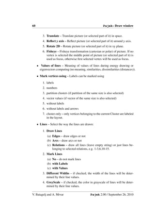 60                                                           Pajek– Draw window


         3. Translate – Translate picture (or selected part of it) in space.
         4. Reﬂect y axis – Reﬂect picture (or selected part of it) around y axis.
         5. Rotate 2D – Rotate picture (or selected part of it) in xy plane.
         6. Fisheye – Fisheye transformation (cartesian or polar) of picture. If no
            vertex is selected the middle point of picture (or selected part of it) is
            used as focus, otherwise ﬁrst selected vertex will be used as focus.

     • Values of lines – Meaning of values of lines during energy drawing or
       eigenvectors computing (no meaning, similarities, dissimilarities (distances)).

     • Mark vertices using – Labels can be marked using

         1. labels
         2. numbers
         3. partition clusters (if partition of the same size is also selected)
         4. vector values (if vector of the same size is also selected)
         5. without labels
         6. without labels and arrows
         7. cluster only – only vertices belonging to the current Cluster are labeled
            in the layout.

     • Lines – Select the way the lines are drawn:

         1. Draw Lines
             (a) Edges – draw edges or not
             (b) Arcs – draw arcs or not
             (c) Relations – draw all lines (leave empty string) or just lines be-
                 longing to selected relations, e.g. 1-3,6,10-15.
         2. Mark Lines
             (a) No – do not mark lines
             (b) with Labels
             (c) with Values
         3. Different Widths – if checked, the width of the lines will be deter-
            mined by their line values.
         4. GreyScale – if checked, the color in grayscale of lines will be deter-
            mined by their line values.

V. Batagelj and A. Mrvar                          Pajek 2.00 / September 26, 2010
 