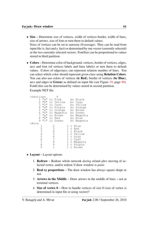 Pajek– Draw window                                                              61


   • Size – Determine size of vertices, width of vertices border, width of lines,
     size of arrows, size of font or turn them to default values.
     Sizes of vertices can be set to autosize (0-average). They can be read from
     input ﬁle (x fact and y fact) or determined by one vector (currently selected)
     or the two currently selected vectors. FontSize can be proportional to values
     stored in third partition.

   • Colors – Determine color of background, vertices, border of vertices, edges,
     arcs and font (of vertices labels and lines labels) or turn them to default
     values. Colors of edges/arcs can represent relation number of lines. You
     can select which color should represent given class using Relation Colors.
     You can also use colors of vertices (ic Red), border of vertices (bc Blue),
     arcs and edges (c Green) as deﬁned on input ﬁle (see Figure 19, page 88).
     FontColor can be determined by values stored in second partition.
     Example NET ﬁle:

     *Vertices              9
           1 "a"     ic    Pink        bc   Black
           2 "b"     ic    Yellow      bc   Cyan
           3 "c"     ic    Cyan        bc   Yellow
           4 "d"     ic    Purple      bc   Orange
           5 "e"     ic    Orange      bc   Brown
           6 "f"     ic    Magenta     bc   Green
           7 "g"     ic    Brown       bc   Magenta
           8 "h"     ic    Red         bc   Blue
           9 "i"     ic    Green       bc   Magenta
     *Arcs
            1          2           1   c   Blue
            2          3           1   c   Red
            3          4           1   c   Black
            4          5           1   c   Yellow
            5          6           1   c   Gray
            6          7           1   c   Cyan
            7          8           1   c   Magenta
            8          9           1   c   Purple
            9          1           1   c   Brown

   • Layout – Layout options

        1. Redraw – Redraw whole network during or/and after moving of se-
           lected vertex, and/or redraw if draw window is paint.
        2. Real xy proportions – The draw window has always square shape or
           not.
        3. Arrows in the Middle – Draw arrows in the middle of lines – not at
           terminal vertices.
        4. Size of vertex 0 – How to handle vertices of size 0 (size of vertex is
           determined in input ﬁle or using vector)?

V. Batagelj and A. Mrvar                       Pajek 2.00 / September 26, 2010
 