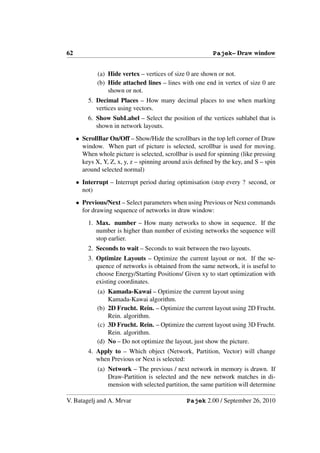 62                                                         Pajek– Draw window


             (a) Hide vertex – vertices of size 0 are shown or not.
             (b) Hide attached lines – lines with one end in vertex of size 0 are
                 shown or not.
         5. Decimal Places – How many decimal places to use when marking
            vertices using vectors.
         6. Show SubLabel – Select the position of the vertices sublabel that is
            shown in network layouts.
     • ScrollBar On/Off – Show/Hide the scrollbars in the top left corner of Draw
       window. When part of picture is selected, scrollbar is used for moving.
       When whole picture is selected, scrollbar is used for spinning (like pressing
       keys X, Y, Z, x, y, z – spinning around axis deﬁned by the key, and S – spin
       around selected normal)
     • Interrupt – Interrupt period during optimisation (stop every ? second, or
       not)
     • Previous/Next – Select parameters when using Previous or Next commands
       for drawing sequence of networks in draw window:
         1. Max. number – How many networks to show in sequence. If the
            number is higher than number of existing networks the sequence will
            stop earlier.
         2. Seconds to wait – Seconds to wait between the two layouts.
         3. Optimize Layouts – Optimize the current layout or not. If the se-
            quence of networks is obtained from the same network, it is useful to
            choose Energy/Starting Positions/ Given xy to start optimization with
            existing coordinates.
             (a) Kamada-Kawai – Optimize the current layout using
                 Kamada-Kawai algorithm.
             (b) 2D Frucht. Rein. – Optimize the current layout using 2D Frucht.
                 Rein. algorithm.
             (c) 3D Frucht. Rein. – Optimize the current layout using 3D Frucht.
                 Rein. algorithm.
             (d) No – Do not optimize the layout, just show the picture.
         4. Apply to – Which object (Network, Partition, Vector) will change
            when Previous or Next is selected:
             (a) Network – The previous / next network in memory is drawn. If
                 Draw-Partition is selected and the new network matches in di-
                 mension with selected partition, the same partition will determine

V. Batagelj and A. Mrvar                        Pajek 2.00 / September 26, 2010
 