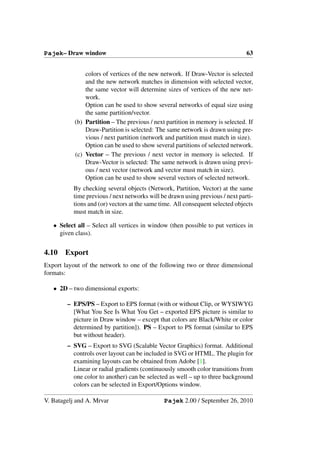 Pajek– Draw window                                                             63


               colors of vertices of the new network. If Draw-Vector is selected
               and the new network matches in dimension with selected vector,
               the same vector will determine sizes of vertices of the new net-
               work.
               Option can be used to show several networks of equal size using
               the same partition/vector.
           (b) Partition – The previous / next partition in memory is selected. If
               Draw-Partition is selected: The same network is drawn using pre-
               vious / next partition (network and partition must match in size).
               Option can be used to show several partitions of selected network.
           (c) Vector – The previous / next vector in memory is selected. If
               Draw-Vector is selected: The same network is drawn using previ-
               ous / next vector (network and vector must match in size).
               Option can be used to show several vectors of selected network.
          By checking several objects (Network, Partition, Vector) at the same
          time previous / next networks will be drawn using previous / next parti-
          tions and (or) vectors at the same time. All consequent selected objects
          must match in size.

   • Select all – Select all vertices in window (then possible to put vertices in
     given class).


4.10   Export
Export layout of the network to one of the following two or three dimensional
formats:

   • 2D – two dimensional exports:

        – EPS/PS – Export to EPS format (with or without Clip, or WYSIWYG
          [What You See Is What You Get – exported EPS picture is similar to
          picture in Draw window – except that colors are Black/White or color
          determined by partition]). PS – Export to PS format (similar to EPS
          but without header).
        – SVG – Export to SVG (Scalable Vector Graphics) format. Additional
          controls over layout can be included in SVG or HTML. The plugin for
          examining layouts can be obtained from Adobe [1].
          Linear or radial gradients (continuously smooth color transitions from
          one color to another) can be selected as well – up to three background
          colors can be selected in Export/Options window.

V. Batagelj and A. Mrvar                      Pajek 2.00 / September 26, 2010
 