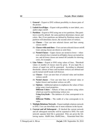 64                                                       Pajek– Draw window


            1. General – Export to SVG without possibility to choose parts of
               the picture.
            2. Labels/Arcs/Edges – Export with possibility to turn labels, arcs
               and/or edges on/off.
            3. Partition – Export to SVG using one or two partitions. One parti-
               tion is used by default: the same partition determines classes and
               colors. But, if two partitions are deﬁned by Partitions menu, ﬁrst
               partition will determine classes, the second colors of vertices.
               (a) Classes – User can turn selected classes and lines among
                   classes on/off.
               (b) Classes with semi-lines – User can turn selected classes on/off.
                   Lines among classes are drawn as semi-lines.
               (c) Nested Classes – Upper classes are nested in lower – when-
                   ever selected class is turned on all higher classes are turned on
                   too, and all lower classes are turned off (suitable for showing
                   cores, for example).
            4. Line Values – Export to SVG using values of lines. Threshold
               values or number of classes must be given. If you input #n, n
               classes of equal size will be generated. According to obtained
               thresholds, subsets of lines (and incident vertices) are deﬁned and
               can be turned on/off inside web browser.
               (a) Classes – User can turn lines of selected value and incident
                   vertices on/off.
               (b) Nested classes – User can turn lines of selected value or
                   higher (lower) and incident vertices on (off).
               (c) Options – Additional options to emphasize the values of lines
                   using some visual properties.
                   Different Colors – Subsets of lines are drawn using colors
                   which are used for partitioning vertices too.
                   Using GreyScale – The darkness of a line corresponds to its
                   value.
                   Different Widths – The width of a line corresponds to its
                   value.
            5. Multiple Relations Network – Export multiple relations network
               to SVG. User can show/hide one or more relations in the layout.
            6. Current and all Subsequent – If checked the current network
               and all subsequent networks will be exported to SVG. For each
               network separate html ﬁle is generated. Files are given the fol-
               lowing names: ﬁle001.htm, ﬁle002.htm,... Generated html ﬁles

V. Batagelj and A. Mrvar                      Pajek 2.00 / September 26, 2010
 