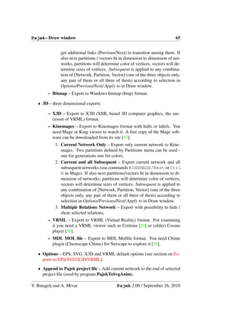 Pajek– Draw window                                                              65


               get additional links (Previous/Next) to transition among them. If
               also next partitions / vectors ﬁt in dimension to dimension of net-
               works, partitions will determine color of vertices, vectors will de-
               termine sizes of vertices. Subsequent is applied to any combina-
               tion of [Network, Partition, Vector] (one of the three objects only,
               any pair of them or all three of them) according to selection in
               Options/Previous/Next/ Apply to in Draw window.
        – Bitmap – Export to Windows bitmap (bmp) format.

   • 3D – three dimensional exports:

        – X3D – Export to X3D (XML based 3D computer graphics, the suc-
          cessor of VRML) format.
        – Kinemages – Export to Kinemages format with balls or labels. You
          need Mage or King viewer to watch it. A free copy of the Mage soft-
          ware can be downloaded from its site [57].
            1. Current Network Only – Export only current network to Kine-
               mages. Two partitions deﬁned by Partitions menu can be used -
               one for generations one for colors.
            2. Current and all Subsequent – Export current network and all
               subsequent networks (use commands KINEMAGE/Next or Ctrl
               N in Mage). If also next partitions/vectors ﬁt in dimension to di-
               mension of networks, partitions will determine color of vertices,
               vectors will determine sizes of vertices. Subsequent is applied to
               any combination of [Network, Partition, Vector] (one of the three
               objects only, any pair of them or all three of them) according to
               selection in Options/Previous/Next/ Apply to in Draw window.
            3. Multiple Relations Network – Export with possibility to hide /
               show selected relations.
        – VRML – Export to VRML (Virtual Reality) format. For examining
          it you need a VRML viewer such as Cortona [29] or (older) Cosmo
          player [30].
        – MDL MOL ﬁle – Export to MDL Molﬁle format. You need Chime
          plugin (Chemscape Chime) for Netscape to explore it [50].

   • Options – EPS, SVG, X3D and VRML default options (see section on Ex-
     ports to EPS/SVG/X3D/VRML).
   • Append to Pajek project ﬁle – Add current network to the end of selected
     project ﬁle (used by program PajekToSvgAnim).

V. Batagelj and A. Mrvar                      Pajek 2.00 / September 26, 2010
 