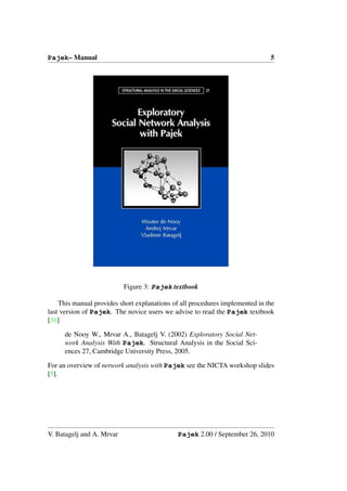 Pajek– Manual                                                                 5




                           Figure 3: Pajek textbook

    This manual provides short explanations of all procedures implemented in the
last version of Pajek. The novice users we advise to read the Pajek textbook
[31]

      de Nooy W., Mrvar A., Batagelj V. (2002) Exploratory Social Net-
      work Analysis With Pajek. Structural Analysis in the Social Sci-
      ences 27, Cambridge University Press, 2005.

For an overview of network analysis with Pajek see the NICTA workshop slides
[5].




V. Batagelj and A. Mrvar                      Pajek 2.00 / September 26, 2010
 
