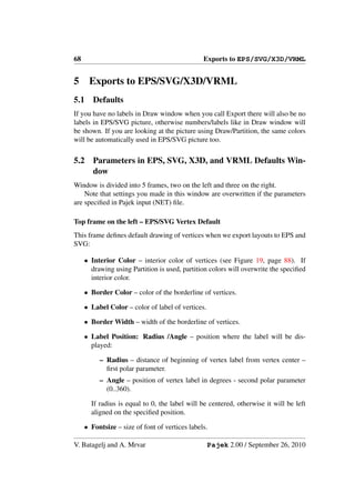 68                                              Exports to EPS/SVG/X3D/VRML


5     Exports to EPS/SVG/X3D/VRML
5.1     Defaults
If you have no labels in Draw window when you call Export there will also be no
labels in EPS/SVG picture, otherwise numbers/labels like in Draw window will
be shown. If you are looking at the picture using Draw/Partition, the same colors
will be automatically used in EPS/SVG picture too.

5.2     Parameters in EPS, SVG, X3D, and VRML Defaults Win-
        dow
Window is divided into 5 frames, two on the left and three on the right.
    Note that settings you made in this window are overwritten if the parameters
are speciﬁed in Pajek input (NET) ﬁle.

Top frame on the left – EPS/SVG Vertex Default
This frame deﬁnes default drawing of vertices when we export layouts to EPS and
SVG:

     • Interior Color – interior color of vertices (see Figure 19, page 88). If
       drawing using Partition is used, partition colors will overwrite the speciﬁed
       interior color.

     • Border Color – color of the borderline of vertices.

     • Label Color – color of label of vertices.

     • Border Width – width of the borderline of vertices.

     • Label Position: Radius /Angle – position where the label will be dis-
       played:

          – Radius – distance of beginning of vertex label from vertex center –
            ﬁrst polar parameter.
          – Angle – position of vertex label in degrees - second polar parameter
            (0..360).

       If radius is equal to 0, the label will be centered, otherwise it will be left
       aligned on the speciﬁed position.

     • Fontsize – size of font of vertices labels.

V. Batagelj and A. Mrvar                           Pajek 2.00 / September 26, 2010
 