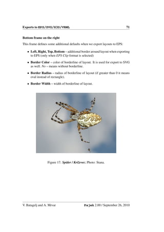 Exports to EPS/SVG/X3D/VRML                                                 71


Bottom frame on the right
This frame deﬁnes some additional defaults when we export layouts to EPS:

   • Left, Right, Top, Bottom – additional border around layout when exporting
     to EPS (only when EPS Clip format is selected)

   • Border Color – color of borderline of layout. It is used for export to SVG
     as well. No – means without borderline.

   • Border Radius – radius of borderline of layout (if greater than 0 it means
     oval instead of rectangle).

   • Border Width – width of borderline of layout.




                  Figure 17: Spider / Kriˇevec; Photo: Stana.
                                         z




V. Batagelj and A. Mrvar                     Pajek 2.00 / September 26, 2010
 