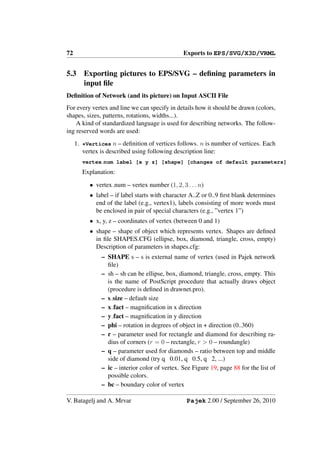 72                                              Exports to EPS/SVG/X3D/VRML


5.3     Exporting pictures to EPS/SVG – deﬁning parameters in
        input ﬁle
Deﬁnition of Network (and its picture) on Input ASCII File
For every vertex and line we can specify in details how it should be drawn (colors,
shapes, sizes, patterns, rotations, widths...).
    A kind of standardized language is used for describing networks. The follow-
ing reserved words are used:
     1. *Vertices n – deﬁnition of vertices follows. n is number of vertices. Each
        vertex is described using following description line:
        vertex num label [x y z] [shape] [changes of default parameters]
        Explanation:

          • vertex num – vertex number (1, 2, 3 . . . n)
          • label – if label starts with character A..Z or 0..9 ﬁrst blank determines
            end of the label (e.g., vertex1), labels consisting of more words must
            be enclosed in pair of special characters (e.g., ”vertex 1”)
          • x, y, z – coordinates of vertex (between 0 and 1)
          • shape – shape of object which represents vertex. Shapes are deﬁned
            in ﬁle SHAPES.CFG (ellipse, box, diamond, triangle, cross, empty)
            Description of parameters in shapes.cfg:
               – SHAPE s – s is external name of vertex (used in Pajek network
                 ﬁle)
               – sh – sh can be ellipse, box, diamond, triangle, cross, empty. This
                 is the name of PostScript procedure that actually draws object
                 (procedure is deﬁned in drawnet.pro).
               – s size – default size
               – x fact – magniﬁcation in x direction
               – y fact – magniﬁcation in y direction
               – phi – rotation in degrees of object in + direction (0..360)
               – r – parameter used for rectangle and diamond for describing ra-
                 dius of corners (r = 0 – rectangle, r > 0 – roundangle)
               – q – parameter used for diamonds – ratio between top and middle
                 side of diamond (try q 0.01, q 0.5, q 2, ...)
               – ic – interior color of vertex. See Figure 19, page 88 for the list of
                 possible colors.
               – bc – boundary color of vertex

V. Batagelj and A. Mrvar                         Pajek 2.00 / September 26, 2010
 