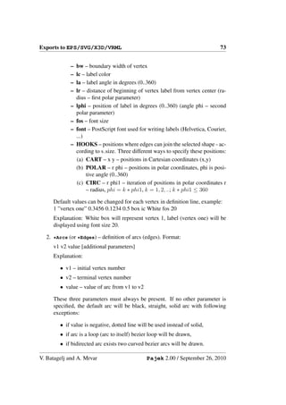 Exports to EPS/SVG/X3D/VRML                                                     73


            –   bw – boundary width of vertex
            –   lc – label color
            –   la – label angle in degrees (0..360)
            –   lr – distance of beginning of vertex label from vertex center (ra-
                dius – ﬁrst polar parameter)
            –   lphi – position of label in degrees (0..360) (angle phi – second
                polar parameter)
            –   fos – font size
            –   font – PostScript font used for writing labels (Helvetica, Courier,
                ...)
            –   HOOKS – positions where edges can join the selected shape - ac-
                cording to s size. Three different ways to specify these positions:
                (a) CART – x y – positions in Cartesian coordinates (x,y)
                (b) POLAR – r phi – positions in polar coordinates, phi is posi-
                     tive angle (0..360)
                (c) CIRC – r phi1 – iteration of positions in polar coordinates r
                     – radius, phi = k ∗ phi1, k = 1, 2, ..; k ∗ phi1 ≤ 360

     Default values can be changed for each vertex in deﬁnition line, example:
     1 ”vertex one” 0.3456 0.1234 0.5 box ic White fos 20
     Explanation: White box will represent vertex 1, label (vertex one) will be
     displayed using font size 20.

  2. *Arcs (or *Edges) – deﬁnition of arcs (edges). Format:
     v1 v2 value [additional parameters]
     Explanation:

        • v1 – initial vertex number
        • v2 – terminal vertex number
        • value – value of arc from v1 to v2

     These three parameters must always be present. If no other parameter is
     speciﬁed, the default arc will be black, straight, solid arc with following
     exceptions:

        • if value is negative, dotted line will be used instead of solid,
        • if arc is a loop (arc to itself) bezier loop will be drawn,
        • if bidirected arc exists two curved bezier arcs will be drawn.

V. Batagelj and A. Mrvar                        Pajek 2.00 / September 26, 2010
 