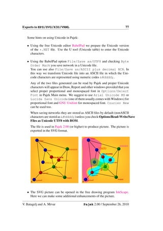 Exports to EPS/SVG/X3D/VRML                                                                                   77


   Some hints on using Unicode in Pajek:

   • Using the free Unicode editor BabelPad we prepare the Unicode version
     of the *.NET ﬁle. Use the U tool (Unicode table) to enter the Unicode
     characters.

   • Using the BabelPad option File/Save as/UTF8 and checking Byte
     Order Mark you save network in a Unicode ﬁle.
     You can use also File/Save as/ASCII plus decimal NCR. In
     this way we transform Unicode ﬁle into an ASCII ﬁle in which the Uni-
     code characters are represented using numeric codes &#dddd;.
     Any of the two ﬁles generated can be read by Pajek and proper Unicode
     characters will appear in Draw, Report and other windows provided that you
     select proper proportional and monospaced font in Options/Select
     Font in Pajek Main menu. We suggest to use Arial Unicode MS or
     Lucida Sans Unicode (one of them usually comes with Windows) for
     proportional font and GNU Unifont for monospaced font. Courier New
     can be used too.
     When saving networks they are stored as ASCII ﬁles by default (nonASCII
     characters are stored as &#dddd;) unless you check Options/Read-Write/Save
     Files as Unicode UTF8 with BOM.
     The ﬁle is used in Pajek 2.00 (or higher) to produce picture. The picture is
     exported in the SVG format.

                                                                      ανδρει
                 ανδρει


                                                                                                      ⑤⑨④②⑦

                                                  ⑤⑨④②⑦                          Vlado
                           Vlado

                                                                                   焹焓燝牕犫獨

                                   焹焓燝牕犫獨
                                        गङथफञऑक
                          ♔♕♖♗♘♙                                                           गङथफञऑक
                                                                        ♔♕♖♗♘♙
                                    ∰∈∀≋∞⊚
                                                                                  ∰∈∀≋∞⊚
                     ‫זלגהשעצ‬
                                                                       ‫זלגהשעצ‬
                                             Андреј
              ‫ﻛﺼﺘﺒﺨﻴﺮي‬                                            ‫ﻛﺼﺘﺒﺨﻴﺮي‬                           Андреј
      Pajek                                               Pajek




   • The SVG picture can be opened in the free drawing program InkScape.
     Here we can make some additional enhancements of the picture.

V. Batagelj and A. Mrvar                                      Pajek 2.00 / September 26, 2010
 