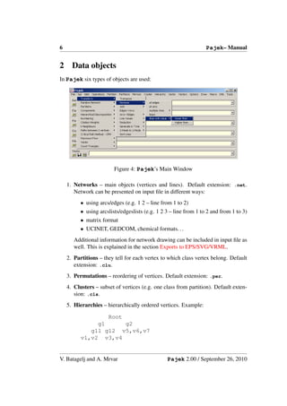 6                                                                  Pajek– Manual


2     Data objects
In Pajek six types of objects are used:




                         Figure 4: Pajek’s Main Window

    1. Networks – main objects (vertices and lines). Default extension: .net.
       Network can be presented on input ﬁle in different ways:
          • using arcs/edges (e.g. 1 2 – line from 1 to 2)
          • using arcslists/edgeslists (e.g. 1 2 3 – line from 1 to 2 and from 1 to 3)
          • matrix format
          • UCINET, GEDCOM, chemical formats. . .
       Additional information for network drawing can be included in input ﬁle as
       well. This is explained in the section Exports to EPS/SVG/VRML.
    2. Partitions – they tell for each vertex to which class vertex belong. Default
       extension: .clu.
    3. Permutations – reordering of vertices. Default extension: .per.
    4. Clusters – subset of vertices (e.g. one class from partition). Default exten-
       sion: .cls.
    5. Hierarchies – hierarchically ordered vertices. Example:

                  Root
               g1      g2
             g11 g12 v5,v6,v7
          v1,v2 v3,v4


V. Batagelj and A. Mrvar                         Pajek 2.00 / September 26, 2010
 