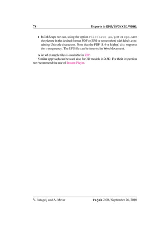 78                                             Exports to EPS/SVG/X3D/VRML


     • In InkScape we can, using the option File/Save as/pdf or eps, save
       the picture in the desired format PDF or EPS or some other) with labels con-
       taining Unicode characters. Note that the PDF (1.4 or higher) also supports
       the transparency. The EPS ﬁle can be inserted in Word document.

   A set of example ﬁles is available in ZIP.
   Similar approach can be used also for 3D models in X3D. For their inspection
we recommend the use of Instant Player.




V. Batagelj and A. Mrvar                        Pajek 2.00 / September 26, 2010
 