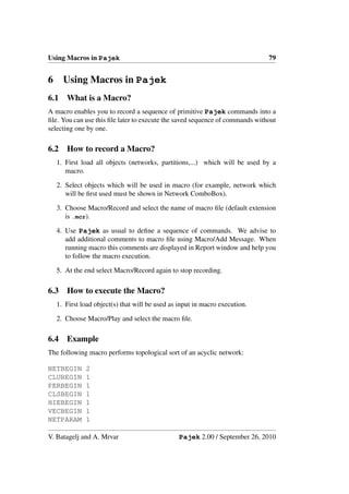 Using Macros in Pajek                                                         79


6     Using Macros in Pajek
6.1    What is a Macro?
A macro enables you to record a sequence of primitive Pajek commands into a
ﬁle. You can use this ﬁle later to execute the saved sequence of commands without
selecting one by one.

6.2    How to record a Macro?
    1. First load all objects (networks, partitions,...) which will be used by a
       macro.

    2. Select objects which will be used in macro (for example, network which
       will be ﬁrst used must be shown in Network ComboBox).

    3. Choose Macro/Record and select the name of macro ﬁle (default extension
       is .mcr).

    4. Use Pajek as usual to deﬁne a sequence of commands. We advise to
       add additional comments to macro ﬁle using Macro/Add Message. When
       running macro this comments are displayed in Report window and help you
       to follow the macro execution.

    5. At the end select Macro/Record again to stop recording.

6.3    How to execute the Macro?
    1. First load object(s) that will be used as input in macro execution.

    2. Choose Macro/Play and select the macro ﬁle.

6.4    Example
The following macro performs topological sort of an acyclic network:

NETBEGIN      2
CLUBEGIN      1
PERBEGIN      1
CLSBEGIN      1
HIEBEGIN      1
VECBEGIN      1
NETPARAM      1

V. Batagelj and A. Mrvar                         Pajek 2.00 / September 26, 2010
 