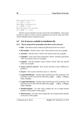 80                                                       Using Macros in Pajek



Msg     Depth Partition
C 1     DEP 1 (10)
Msg     Make Permutation
P 1     MPER 1 (10)
Msg     Reordering network
N 2     REOR 1 1 (10)
   The ﬁrst seven commands store the current state of ComboBoxes. The acyclic
network on which we want to execute topological sort must be at the top of Net-
work ComboBox before starting the macro.

6.5     List of macros available in installation ﬁle
6.5.1   Macros prepared for genealogies and other acyclic networks
     • Path – ﬁnd shortest chain (undirected path) between the two vertices.
     • Descendants – ﬁnd all vertices ’later’ than selected vertex (in a p-graph).
     • Ancestors – ﬁnd all vertices ’before’ the selected vertex (in a p-graph).
     • Cognatic3 – ﬁnd vertices three generations ’before’ and three generations
       ’after’ the selected vertex (in a p-graph).
     • Cognatic – ﬁnd all reachable vertices ’before’ and all ’after’ the selected
       vertex (in a p-graph).
     • Layers, Layers1, Layers2 – draw acyclic network in layers (different al-
       gorithms).
     • zLayers – draw acyclic network in layers in z direction.
     • LongestPatrilineage – ﬁnd the longest patrilineage in Ore-genealogy. The
       genealogy must be read with the option Ore graph: 1-Male, 2-Female
       links checked.

     • LongestMatrilineage – ﬁnd the longest matrilineage in Ore-genealogy. The
       genealogy must be read with the option Ore graph: 1-Male, 2-Female
       links checked.

     • NumDescendants – for each vertex compute the size of output domain
       (number of descendants in Ore-graph).
     • NumAncestors – for each vertex compute the size of input domain (number
       of ancestors in Ore-graph).

V. Batagelj and A. Mrvar                        Pajek 2.00 / September 26, 2010
 