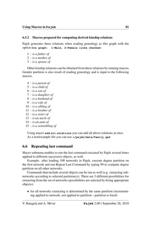 Using Macros in Pajek                                                             81


6.5.2       Macros prepared for computing derived kinship relations
Pajek generates three relations when reading genealogy as Ore graph with the
option Ore graph: 1-Male, 2-Female links checked:
   1 : is a father of
   2 : is a mother of
   3 : is a spouse of
   Other kinship relations can be obtained from these relations by running macros.
Gender partition is also result of reading genealogy and is input to the following
macros.

   4    :   is a parent of
   5    :   is a child of
   6    :   is a son of
   7    :   is a daughter of
   8    :   is a husband of
   9    :   is a wife of
  10    :   is a sibling of
  11    :   is a brother of
  12    :   is a sister of
  13    :   is an uncle of
  14    :   is an aunt of
  15    :   is a semisibling of

   Using macro add all relations you can add all above relations at once.
   As a test/example ﬁle you can use */pajek/data/family.ged

6.6     Repeating last command
Macro submenu enables to run the last command executed by Pajek several times
applied to different successive objects, as well.
    Example: after loading 100 networks in Pajek, execute degree partition on
the ﬁrst network and run Repeat Last Command by typing 99 to compute degree
partition on all other networks.
    Commands that include several objects can be run as well (e.g. extracting sub-
networks according to selected partition(s)). There are 3 different possibilities for
extracting from the set of networks (possibilities are selected by ﬁxing appropriate
objects):

   • for all networks extracting is determined by the same partition (increment-
     ing applied to network, not applied to partition – partition is ﬁxed)

V. Batagelj and A. Mrvar                        Pajek 2.00 / September 26, 2010
 