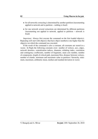 82                                                      Using Macros in Pajek


     • for all networks extracting is determined by another partition (incrementing
       applied to network and to partition – nothing is ﬁxed)

     • for one network several extractions are determined by different partitions
       (incrementing not applied to network, applied to partition – network is
       ﬁxed)

    Important: Always ﬁrst execute the command on the ﬁrst loaded object(s).
Repeating will start with object(s) that have object number(s) one higher than the
object(s) on which the command was executed.
    If the result of the command is also a constant, all constants are stored in a
vector. In Pajek the following constants exist: number of vertices, arcs, edges,
network densities, centralization indices, diameter, relinking index, correlation
and contingency coefﬁcients, number of fragments, main core number, number
of components, length of critical path, maximum ﬂow, distance between vertices,
number of islands, minimum and maximum value in partition / hierarchy, mini-
mum, maximum, arithmetic mean, median and standard deviation in vector.




V. Batagelj and A. Mrvar                        Pajek 2.00 / September 26, 2010
 